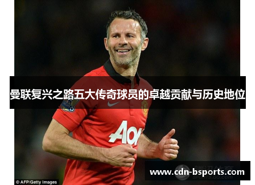 曼联复兴之路五大传奇球员的卓越贡献与历史地位 曼联复兴之路五大传奇球员的卓越贡献与历史地位