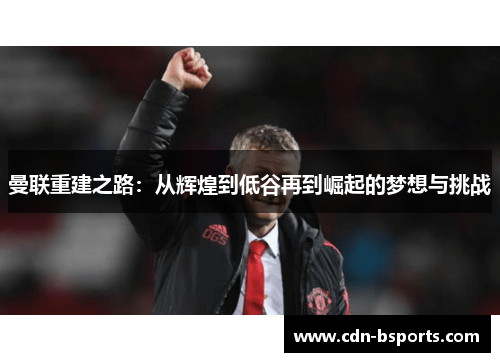 曼联重建之路:从辉煌到低谷再到崛起的梦想与挑战 曼联重建之路:从辉煌到低谷再到崛起的梦想与挑战
