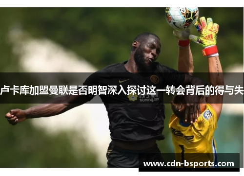 卢卡库加盟曼联是否明智深入探讨这一转会背后的得与失