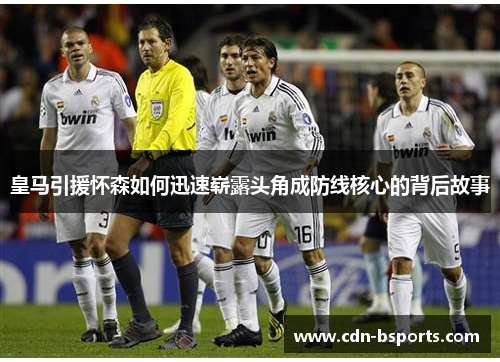 皇马引援怀森如何迅速崭露头角成防线核心的背后故事