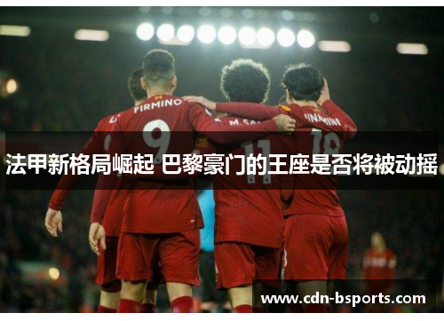 法甲新格局崛起 巴黎豪门的王座是否将被动摇