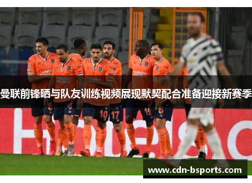 曼联前锋晒与队友训练视频展现默契配合准备迎接新赛季