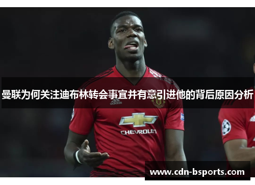 曼联为何关注迪布林转会事宜并有意引进他的背后原因分析