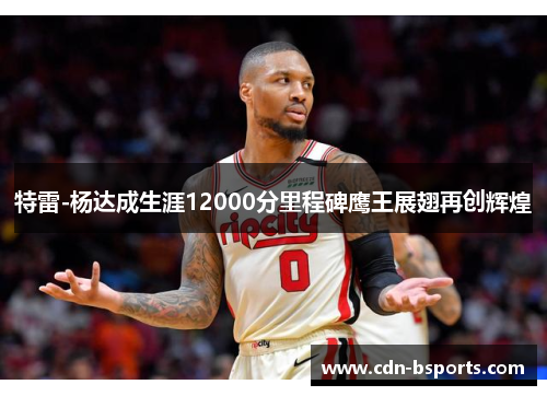 特雷-杨达成生涯12000分里程碑鹰王展翅再创辉煌