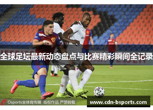全球足坛最新动态盘点与比赛精彩瞬间全记录 全球足坛最新动态盘点与比赛精彩瞬间全记录