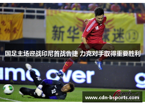 国足主场迎战印尼首战告捷 力克对手取得重要胜利 国足主场迎战印尼首战告捷 力克对手取得重要胜利
