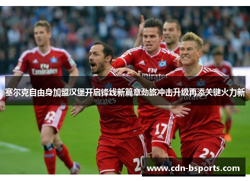 塞尔克自由身加盟汉堡开启锋线新篇章劲旅冲击升级再添关键火力新 塞尔克自由身加盟汉堡开启锋线新篇章劲旅冲击升级再添关键火力新