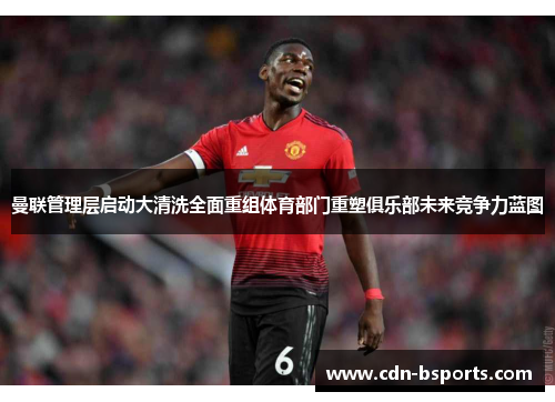 曼联管理层启动大清洗全面重组体育部门重塑俱乐部未来竞争力蓝图