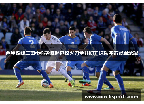 西甲锋线三重奏强势崛起进攻火力全开助力球队冲击冠军荣耀