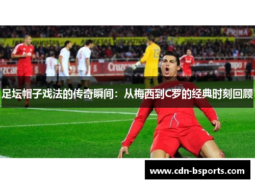 足坛帽子戏法的传奇瞬间：从梅西到C罗的经典时刻回顾