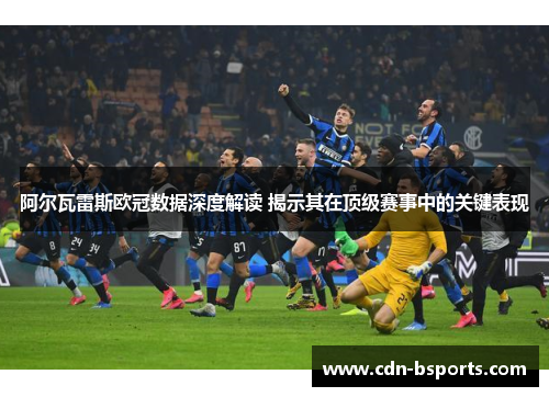 阿尔瓦雷斯欧冠数据深度解读 揭示其在顶级赛事中的关键表现